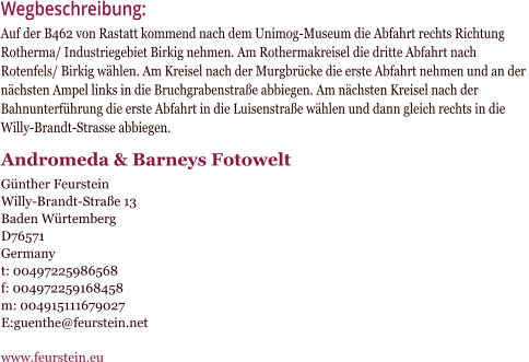 Wegbeschreibung:Auf der B462 von Rastatt kommend nach dem Unimog-Museum die Abfahrt rechts Richtung  Rotherma/ Industriegebiet Birkig nehmen. Am Rothermakreisel die dritte Abfahrt nach  Rotenfels/ Birkig whlen. Am Kreisel nach der Murgbrcke die erste Abfahrt nehmen und an der  nchsten Ampel links in die Bruchgrabenstrae abbiegen. Am nchsten Kreisel nach der  Bahnunterfhrung die erste Abfahrt in die Luisenstrae whlen und dann gleich rechts in die  Willy-Brandt-Strasse abbiegen.  Andromeda & Barneys Fotowelt        Gnther Feurstein Willy-Brandt-Strae 13 Baden Wrtemberg D76571 Germany t: 00497225986568 f: 004972259168458 m: 004915111679027 E:guenthe@feurstein.net  www.feurstein.eu